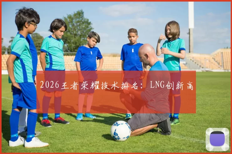 2026王者荣耀技术排名：LNG创新高