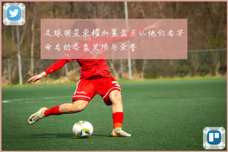 足球明星荣耀加冕盘点以他们名字命名的各类奖项与荣誉