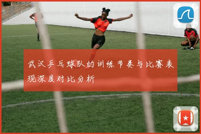 武汉乒乓球队的训练节奏与比赛表现深度对比分析
