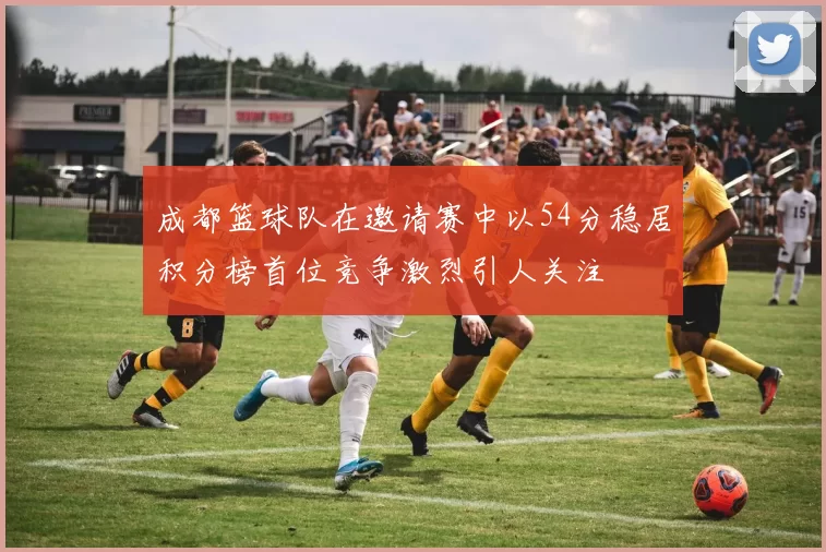 成都篮球队在邀请赛中以54分稳居积分榜首位竞争激烈引人关注