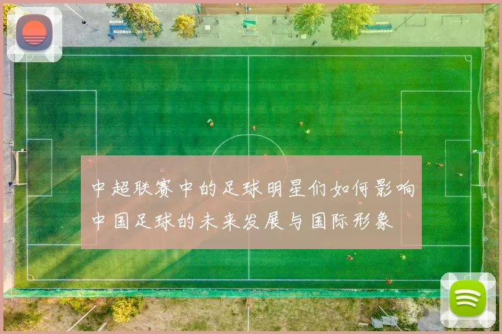 中超联赛中的足球明星们如何影响中国足球的未来发展与国际形象