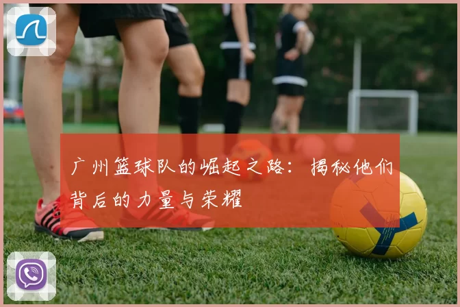 广州篮球队的崛起之路：揭秘他们背后的力量与荣耀